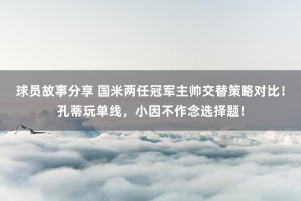 球员故事分享 国米两任冠军主帅交替策略对比！孔蒂玩单线，小因不作念选择题！