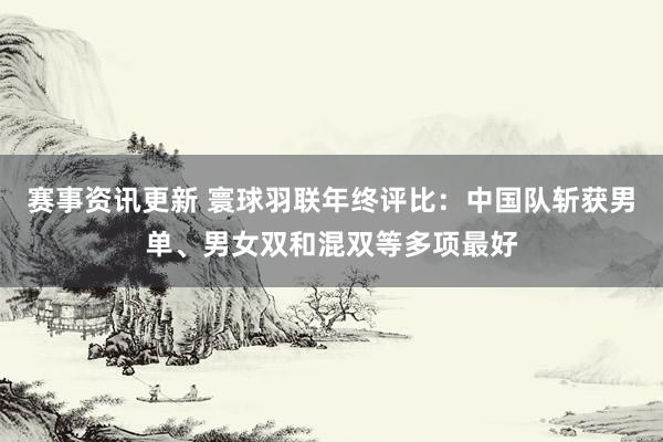 赛事资讯更新 寰球羽联年终评比：中国队斩获男单、男女双和混双等多项最好