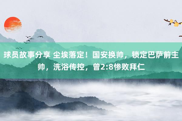 球员故事分享 尘埃落定！国安换帅，锁定巴萨前主帅，洗浴传控，曾2:8惨败拜仁