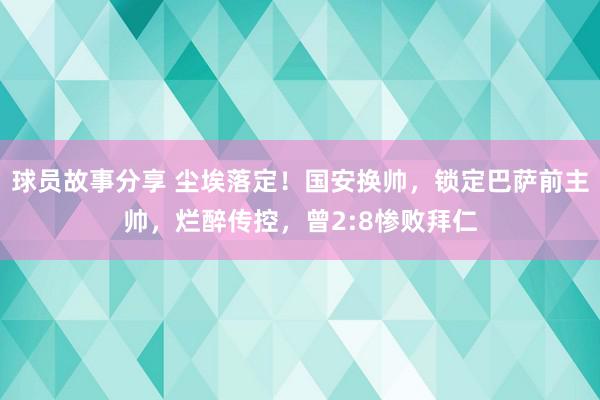 球员故事分享 尘埃落定！国安换帅，锁定巴萨前主帅，烂醉传控，曾2:8惨败拜仁