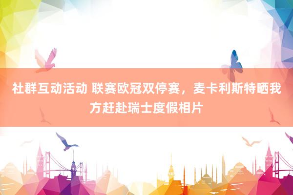 社群互动活动 联赛欧冠双停赛，麦卡利斯特晒我方赶赴瑞士度假相片